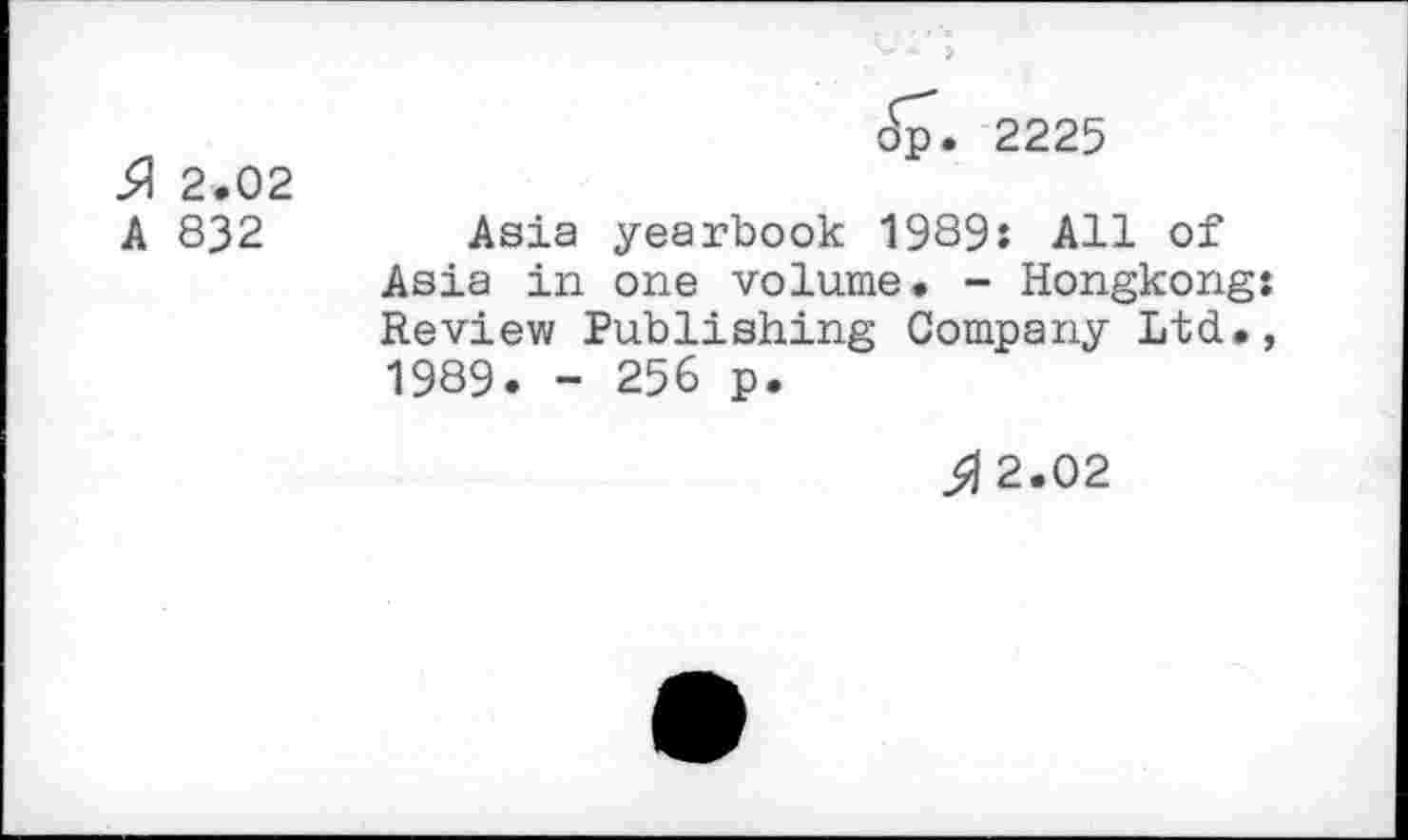 ﻿51 2.02 A 832
dp. 2225
Asia yearbook 1989: All of Asia in one volume. - Hongkong: Review Publishing Company Ltd., 1989. - 256 p.
3? 2.02